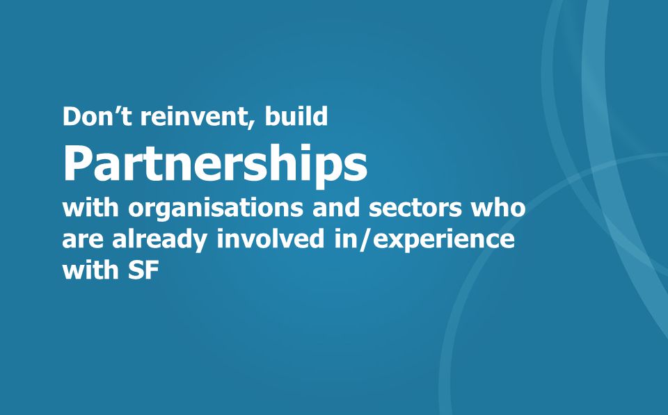 Don’t reinvent, build Partnerships with organisations and sectors who are already involved in/experience with SF