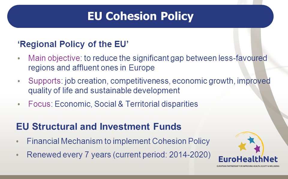 EU Cohesion Policy ‘Regional Policy of the EU’ Main objective: to reduce the significant gap between less-favoured regions and affluent ones in Europe Supports: job creation, competitiveness, economic growth, improved quality of life and sustainable development Focus: Economic, Social & Territorial disparities EU Structural and Investment Funds Financial Mechanism to implement Cohesion Policy Renewed every 7 years (current period: )