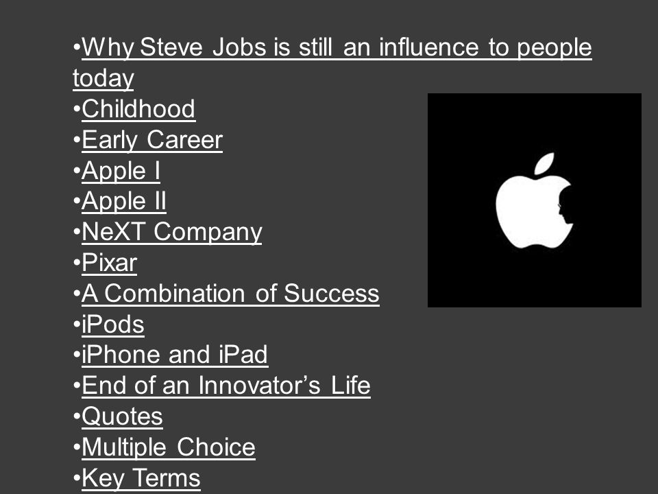 Why Steve Jobs is still an influence to people todayWhy Steve Jobs is still an influence to people today Childhood Early Career Apple I Apple II NeXT Company Pixar A Combination of Success iPods iPhone and iPadand End of an Innovator’s Life Quotes Multiple Choice Key Terms