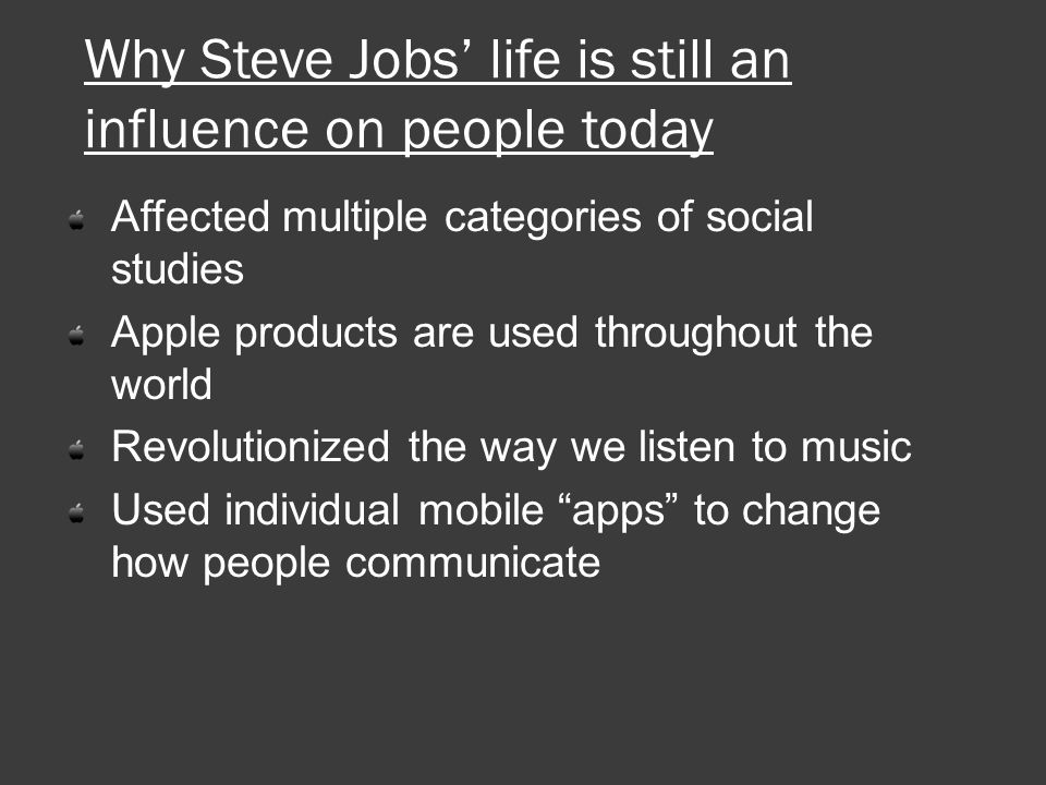 Why Steve Jobs’ life is still an influence on people today Affected multiple categories of social studies Apple products are used throughout the world Revolutionized the way we listen to music Used individual mobile apps to change how people communicate