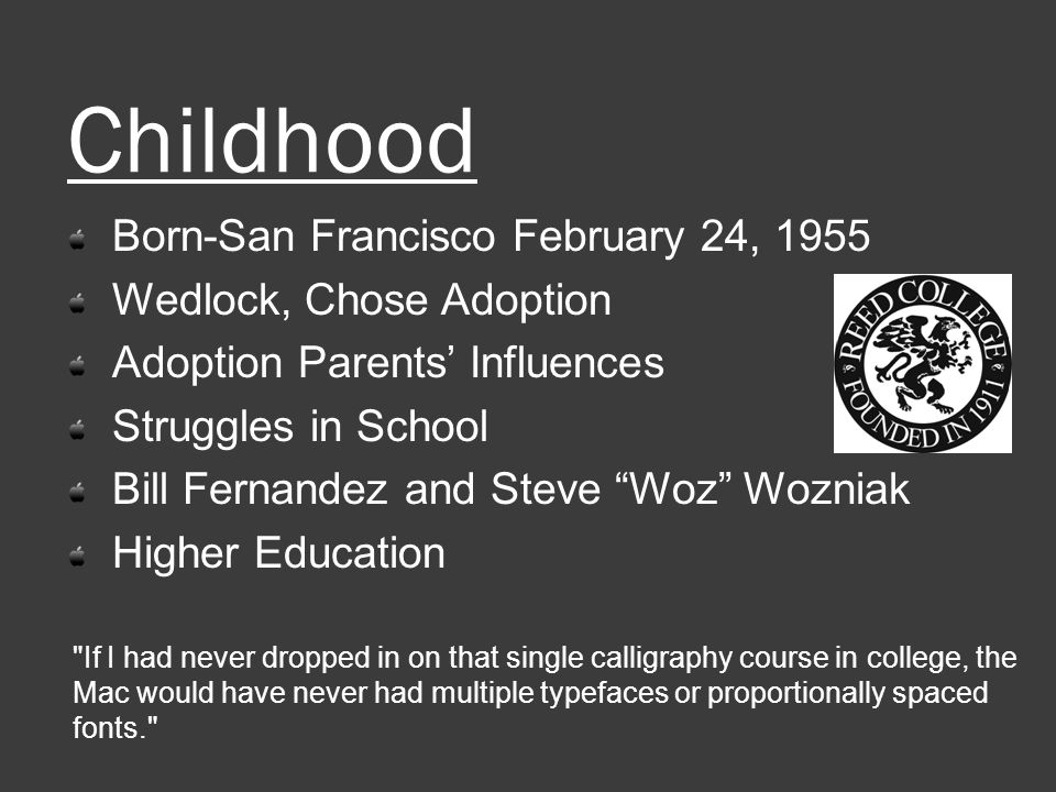 Childhood Born-San Francisco February 24, 1955 Wedlock, Chose Adoption Adoption Parents’ Influences Struggles in School Bill Fernandez and Steve Woz Wozniak Higher Education If I had never dropped in on that single calligraphy course in college, the Mac would have never had multiple typefaces or proportionally spaced fonts.