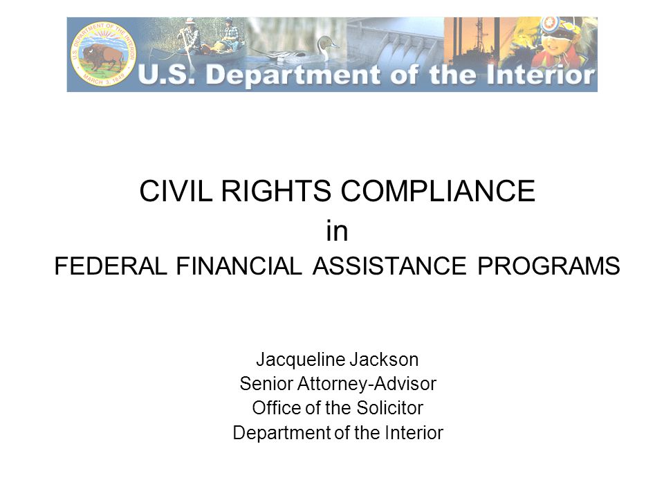 CIVIL RIGHTS COMPLIANCE in FEDERAL FINANCIAL ASSISTANCE PROGRAMS Jacqueline Jackson Senior Attorney-Advisor Office of the Solicitor Department of the Interior