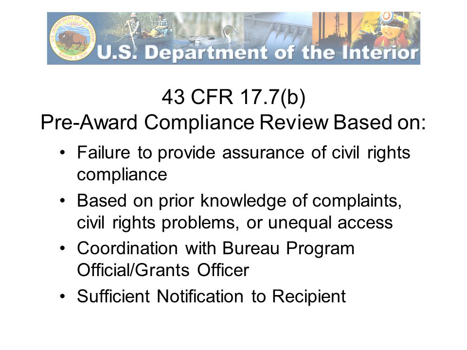 43 CFR 17.7(b) Pre-Award Compliance Review Based on: Failure to provide assurance of civil rights compliance Based on prior knowledge of complaints, civil rights problems, or unequal access Coordination with Bureau Program Official/Grants Officer Sufficient Notification to Recipient