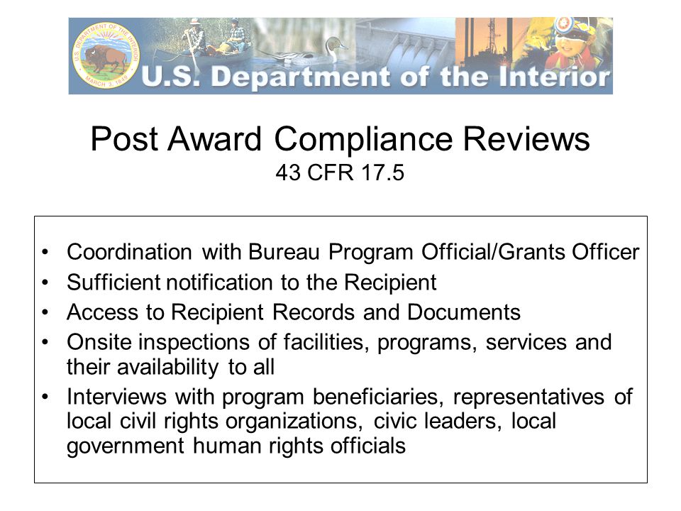 Post Award Compliance Reviews 43 CFR 17.5 Coordination with Bureau Program Official/Grants Officer Sufficient notification to the Recipient Access to Recipient Records and Documents Onsite inspections of facilities, programs, services and their availability to all Interviews with program beneficiaries, representatives of local civil rights organizations, civic leaders, local government human rights officials