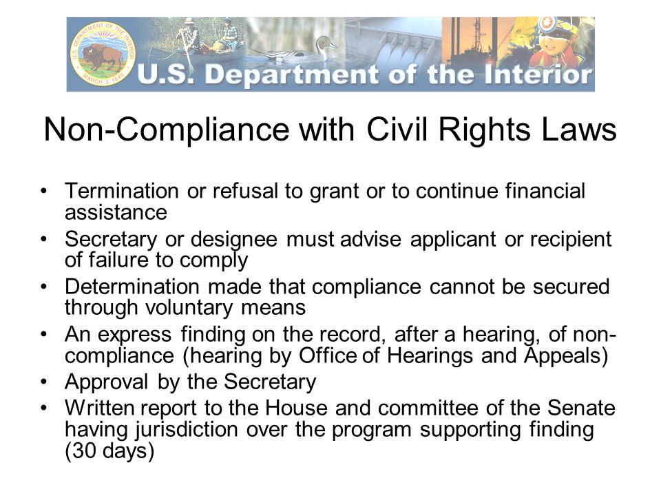 Non-Compliance with Civil Rights Laws Termination or refusal to grant or to continue financial assistance Secretary or designee must advise applicant or recipient of failure to comply Determination made that compliance cannot be secured through voluntary means An express finding on the record, after a hearing, of non- compliance (hearing by Office of Hearings and Appeals) Approval by the Secretary Written report to the House and committee of the Senate having jurisdiction over the program supporting finding (30 days)