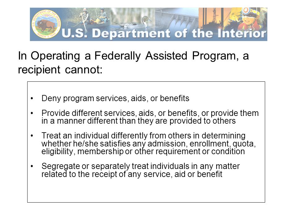 In Operating a Federally Assisted Program, a recipient cannot: Deny program services, aids, or benefits Provide different services, aids, or benefits, or provide them in a manner different than they are provided to others Treat an individual differently from others in determining whether he/she satisfies any admission, enrollment, quota, eligibility, membership or other requirement or condition Segregate or separately treat individuals in any matter related to the receipt of any service, aid or benefit