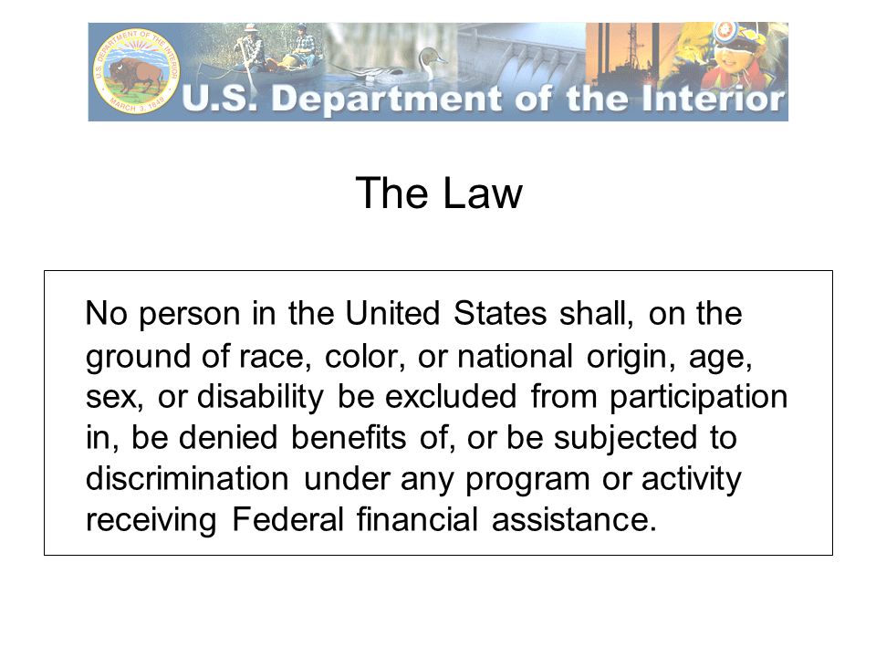 The Law No person in the United States shall, on the ground of race, color, or national origin, age, sex, or disability be excluded from participation in, be denied benefits of, or be subjected to discrimination under any program or activity receiving Federal financial assistance.