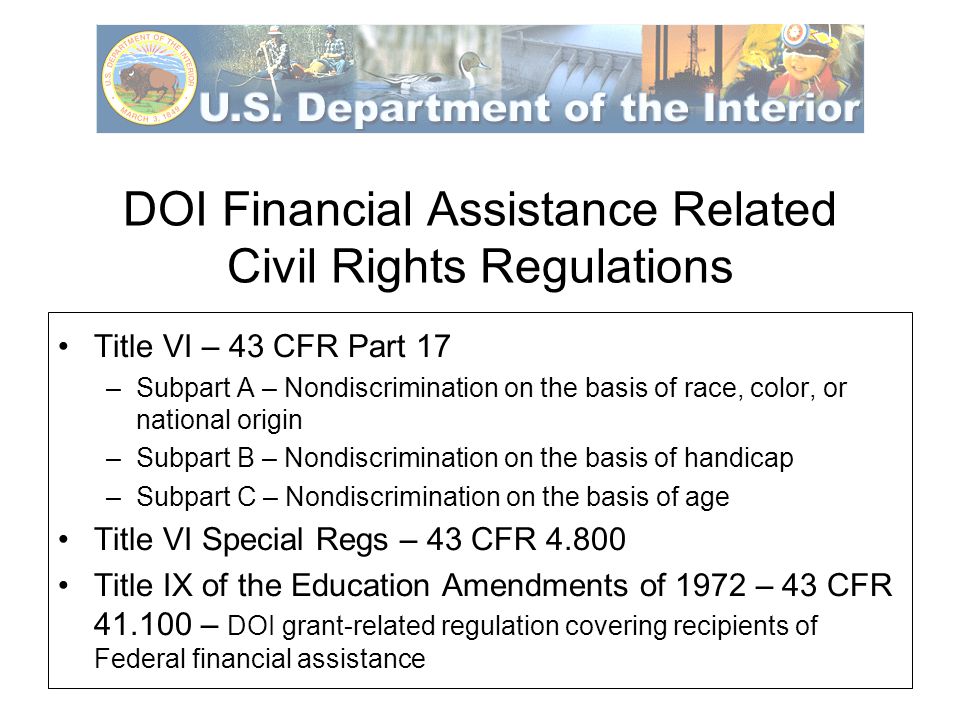 DOI Financial Assistance Related Civil Rights Regulations Title VI – 43 CFR Part 17 –Subpart A – Nondiscrimination on the basis of race, color, or national origin –Subpart B – Nondiscrimination on the basis of handicap –Subpart C – Nondiscrimination on the basis of age Title VI Special Regs – 43 CFR Title IX of the Education Amendments of 1972 – 43 CFR – DOI grant-related regulation covering recipients of Federal financial assistance