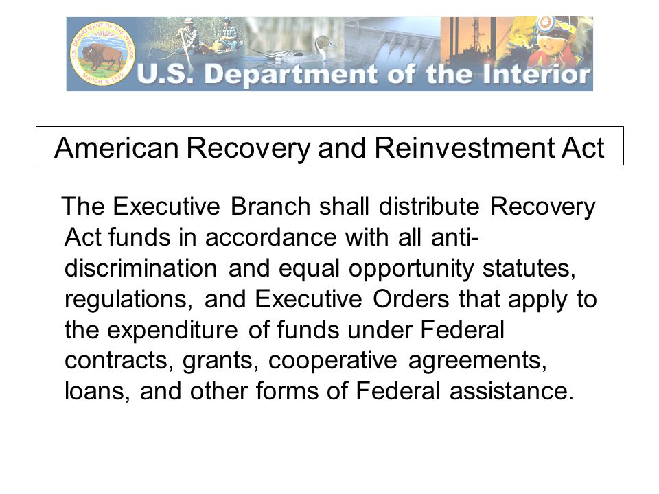 American Recovery and Reinvestment Act The Executive Branch shall distribute Recovery Act funds in accordance with all anti- discrimination and equal opportunity statutes, regulations, and Executive Orders that apply to the expenditure of funds under Federal contracts, grants, cooperative agreements, loans, and other forms of Federal assistance.