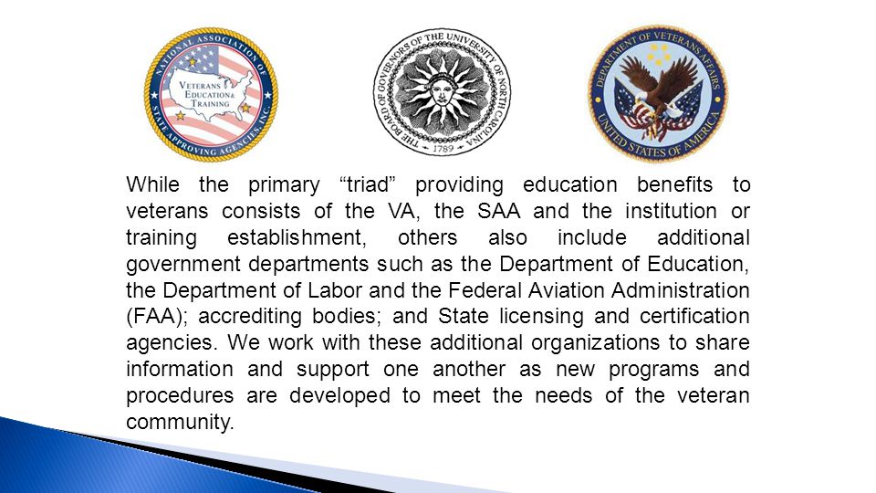 While the primary triad providing education benefits to veterans consists of the VA, the SAA and the institution or training establishment, others also include additional government departments such as the Department of Education, the Department of Labor and the Federal Aviation Administration (FAA); accrediting bodies; and State licensing and certification agencies.