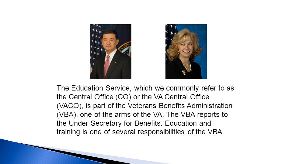 The Education Service, which we commonly refer to as the Central Office (CO) or the VA Central Office (VACO), is part of the Veterans Benefits Administration (VBA), one of the arms of the VA.