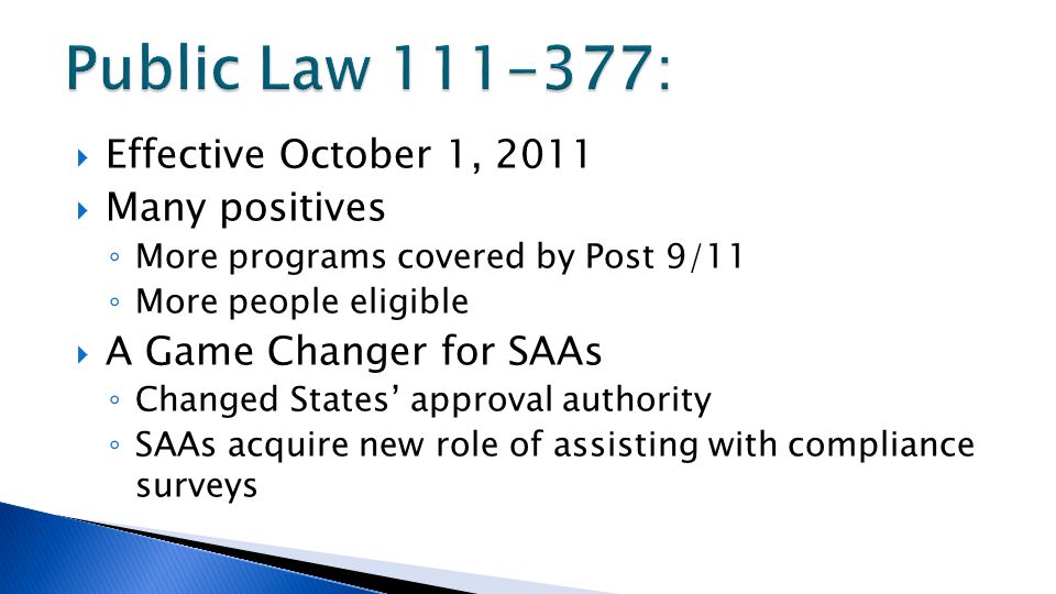  Effective October 1, 2011  Many positives ◦ More programs covered by Post 9/11 ◦ More people eligible  A Game Changer for SAAs ◦ Changed States’ approval authority ◦ SAAs acquire new role of assisting with compliance surveys