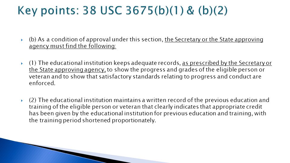  (b) As a condition of approval under this section, the Secretary or the State approving agency must find the following:  (1) The educational institution keeps adequate records, as prescribed by the Secretary or the State approving agency, to show the progress and grades of the eligible person or veteran and to show that satisfactory standards relating to progress and conduct are enforced.