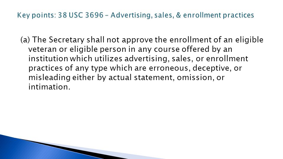 (a) The Secretary shall not approve the enrollment of an eligible veteran or eligible person in any course offered by an institution which utilizes advertising, sales, or enrollment practices of any type which are erroneous, deceptive, or misleading either by actual statement, omission, or intimation.