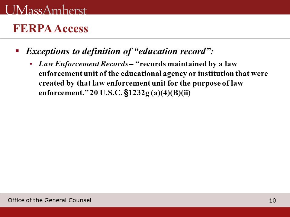 10 Office of the General Counsel FERPA Access  Exceptions to definition of education record : Law Enforcement Records – records maintained by a law enforcement unit of the educational agency or institution that were created by that law enforcement unit for the purpose of law enforcement. 20 U.S.C.