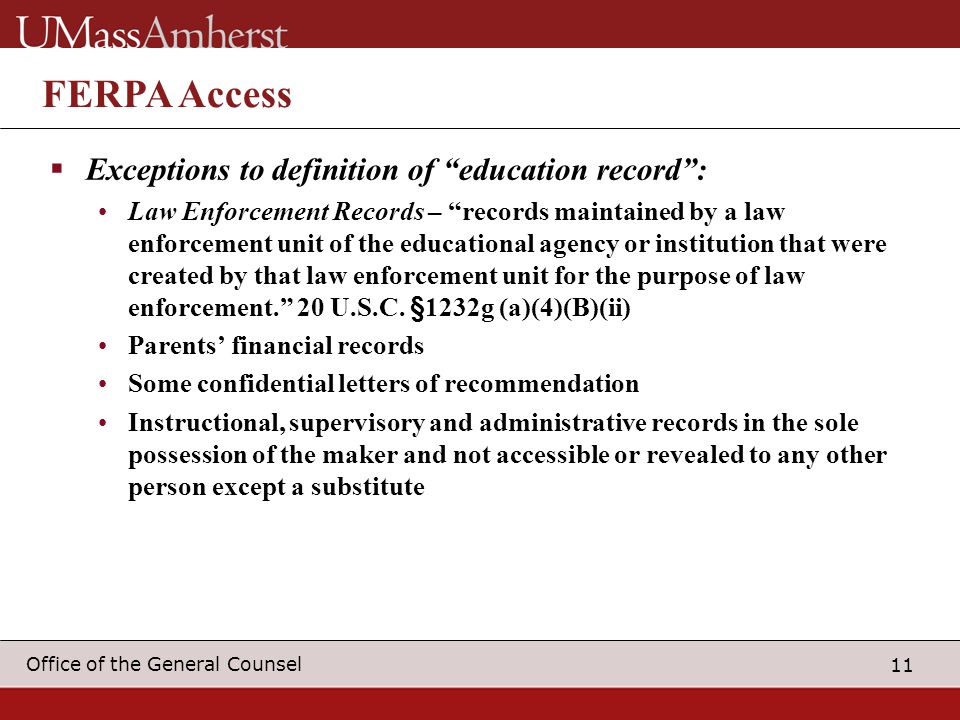 11 Office of the General Counsel FERPA Access  Exceptions to definition of education record : Law Enforcement Records – records maintained by a law enforcement unit of the educational agency or institution that were created by that law enforcement unit for the purpose of law enforcement. 20 U.S.C.