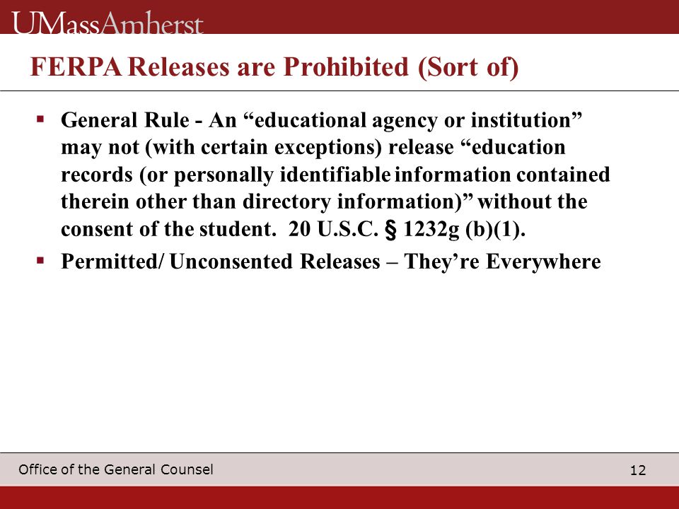 12 Office of the General Counsel FERPA Releases are Prohibited (Sort of)  General Rule - An educational agency or institution may not (with certain exceptions) release education records (or personally identifiable information contained therein other than directory information) without the consent of the student.
