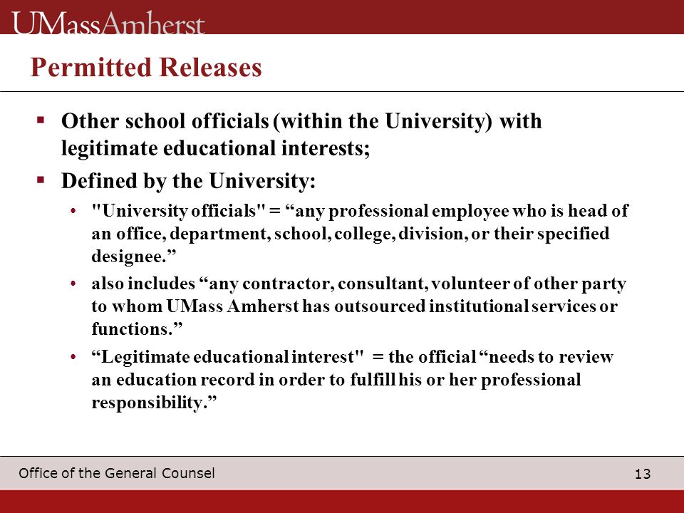 13 Office of the General Counsel Permitted Releases  Other school officials (within the University) with legitimate educational interests;  Defined by the University: University officials = any professional employee who is head of an office, department, school, college, division, or their specified designee. also includes any contractor, consultant, volunteer of other party to whom UMass Amherst has outsourced institutional services or functions. Legitimate educational interest = the official needs to review an education record in order to fulfill his or her professional responsibility.