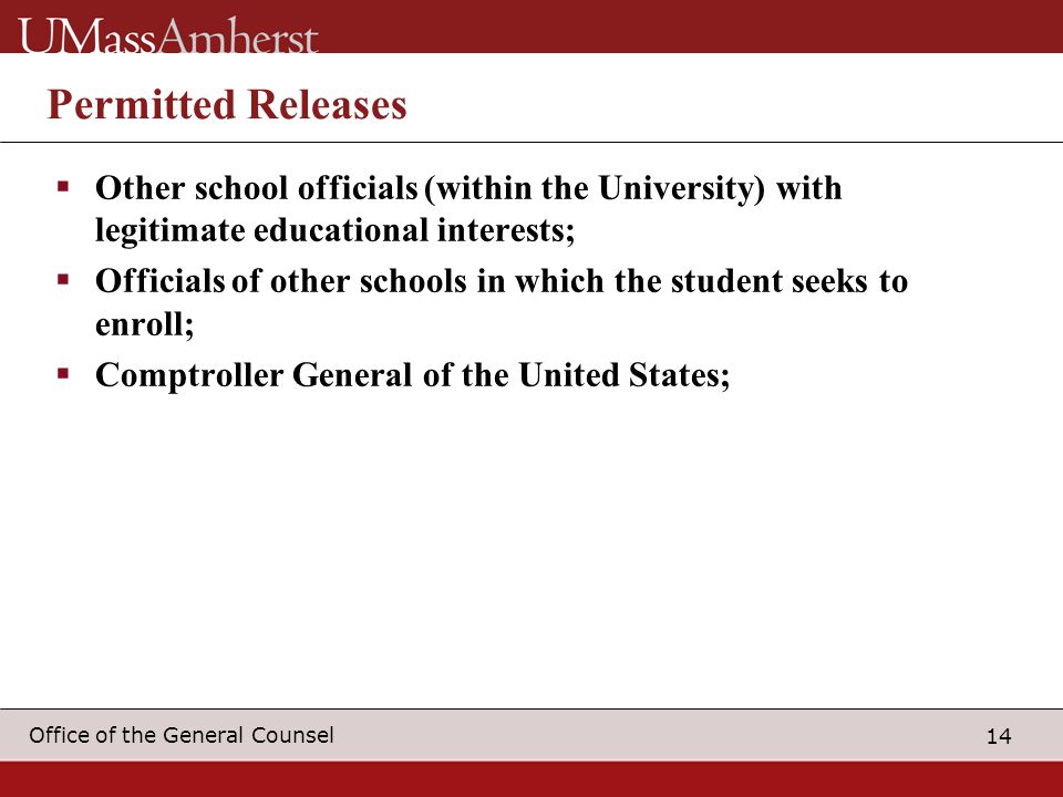 14 Office of the General Counsel Permitted Releases  Other school officials (within the University) with legitimate educational interests;  Officials of other schools in which the student seeks to enroll;  Comptroller General of the United States;