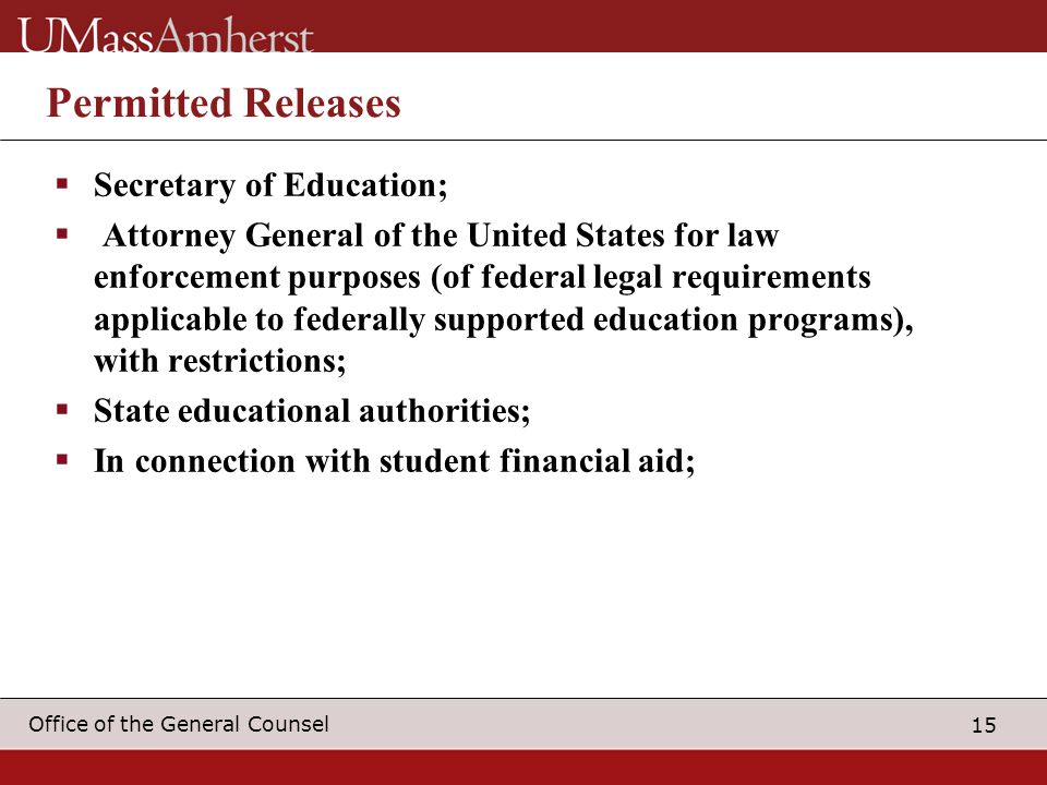 15 Office of the General Counsel Permitted Releases  Secretary of Education;  Attorney General of the United States for law enforcement purposes (of federal legal requirements applicable to federally supported education programs), with restrictions;  State educational authorities;  In connection with student financial aid;