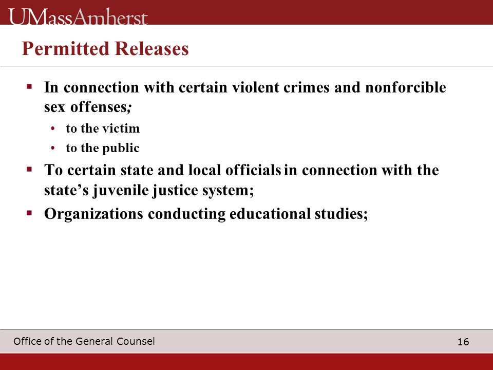 16 Office of the General Counsel Permitted Releases  In connection with certain violent crimes and nonforcible sex offenses; to the victim to the public  To certain state and local officials in connection with the state’s juvenile justice system;  Organizations conducting educational studies;
