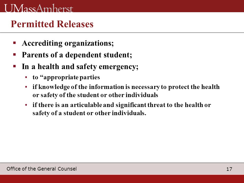 17 Office of the General Counsel Permitted Releases  Accrediting organizations;  Parents of a dependent student;  In a health and safety emergency; to appropriate parties if knowledge of the information is necessary to protect the health or safety of the student or other individuals if there is an articulable and significant threat to the health or safety of a student or other individuals.