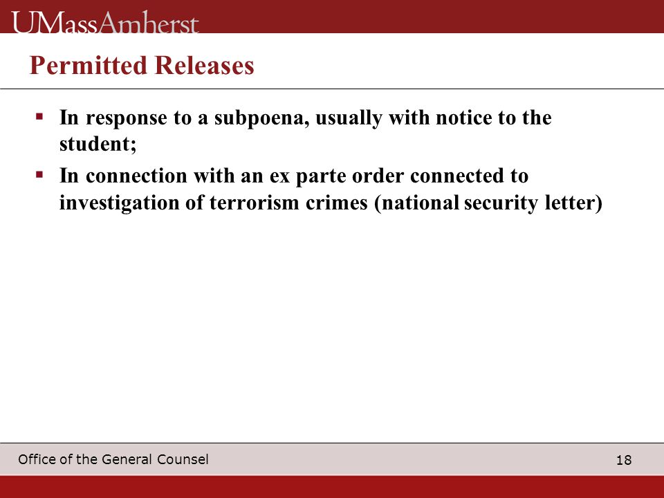 18 Office of the General Counsel Permitted Releases  In response to a subpoena, usually with notice to the student;  In connection with an ex parte order connected to investigation of terrorism crimes (national security letter)