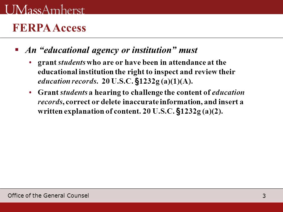 3 Office of the General Counsel FERPA Access  An educational agency or institution must grant students who are or have been in attendance at the educational institution the right to inspect and review their education records.