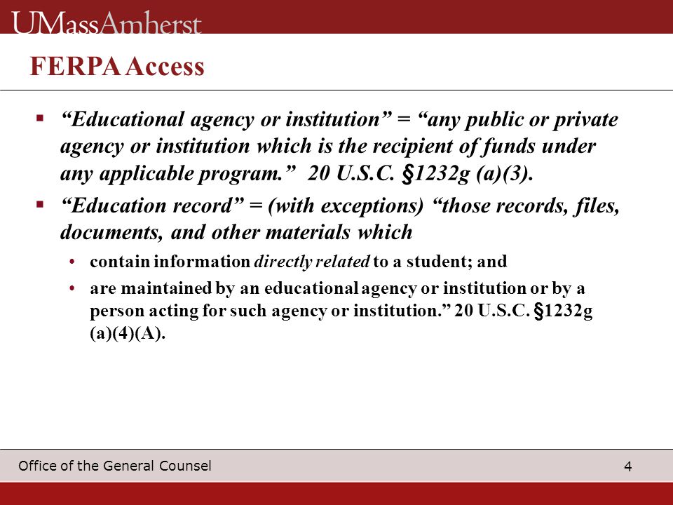 4 Office of the General Counsel FERPA Access  Educational agency or institution = any public or private agency or institution which is the recipient of funds under any applicable program. 20 U.S.C.