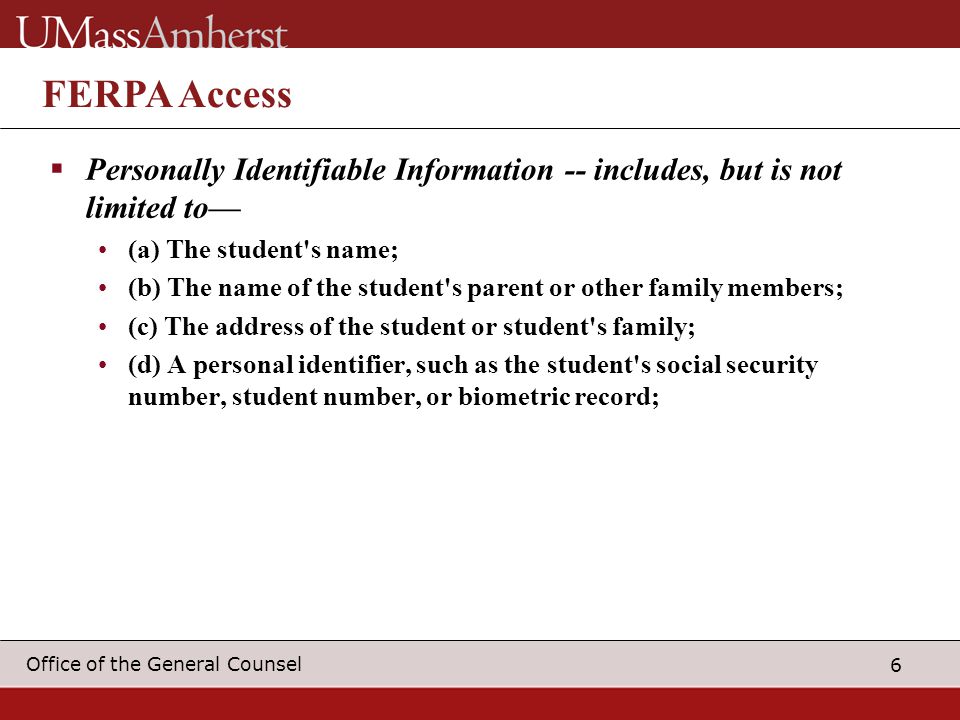6 Office of the General Counsel FERPA Access  Personally Identifiable Information -- includes, but is not limited to— (a) The student s name; (b) The name of the student s parent or other family members; (c) The address of the student or student s family; (d) A personal identifier, such as the student s social security number, student number, or biometric record;