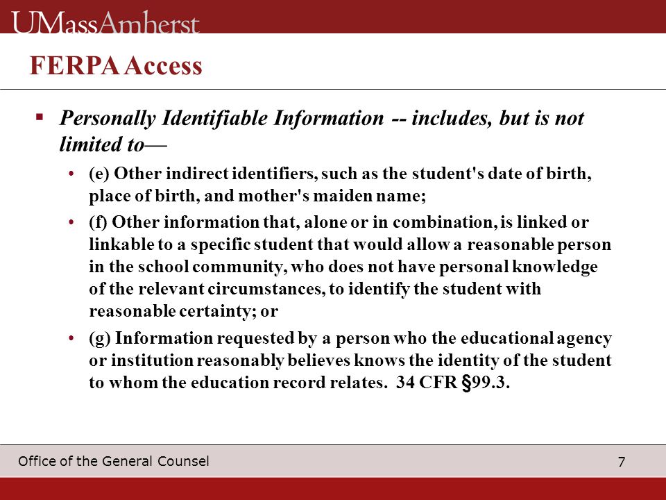 7 Office of the General Counsel FERPA Access  Personally Identifiable Information -- includes, but is not limited to— (e) Other indirect identifiers, such as the student s date of birth, place of birth, and mother s maiden name; (f) Other information that, alone or in combination, is linked or linkable to a specific student that would allow a reasonable person in the school community, who does not have personal knowledge of the relevant circumstances, to identify the student with reasonable certainty; or (g) Information requested by a person who the educational agency or institution reasonably believes knows the identity of the student to whom the education record relates.
