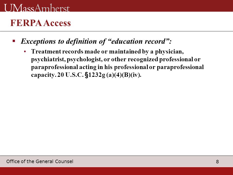 8 Office of the General Counsel FERPA Access  Exceptions to definition of education record : Treatment records made or maintained by a physician, psychiatrist, psychologist, or other recognized professional or paraprofessional acting in his professional or paraprofessional capacity.