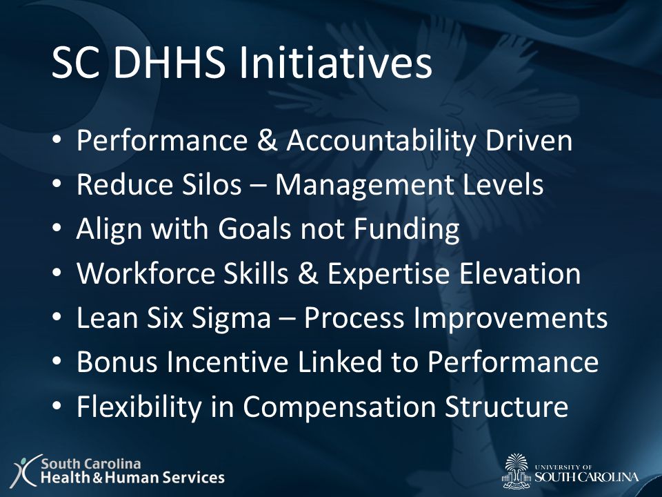 SC DHHS Initiatives Performance & Accountability Driven Reduce Silos – Management Levels Align with Goals not Funding Workforce Skills & Expertise Elevation Lean Six Sigma – Process Improvements Bonus Incentive Linked to Performance Flexibility in Compensation Structure