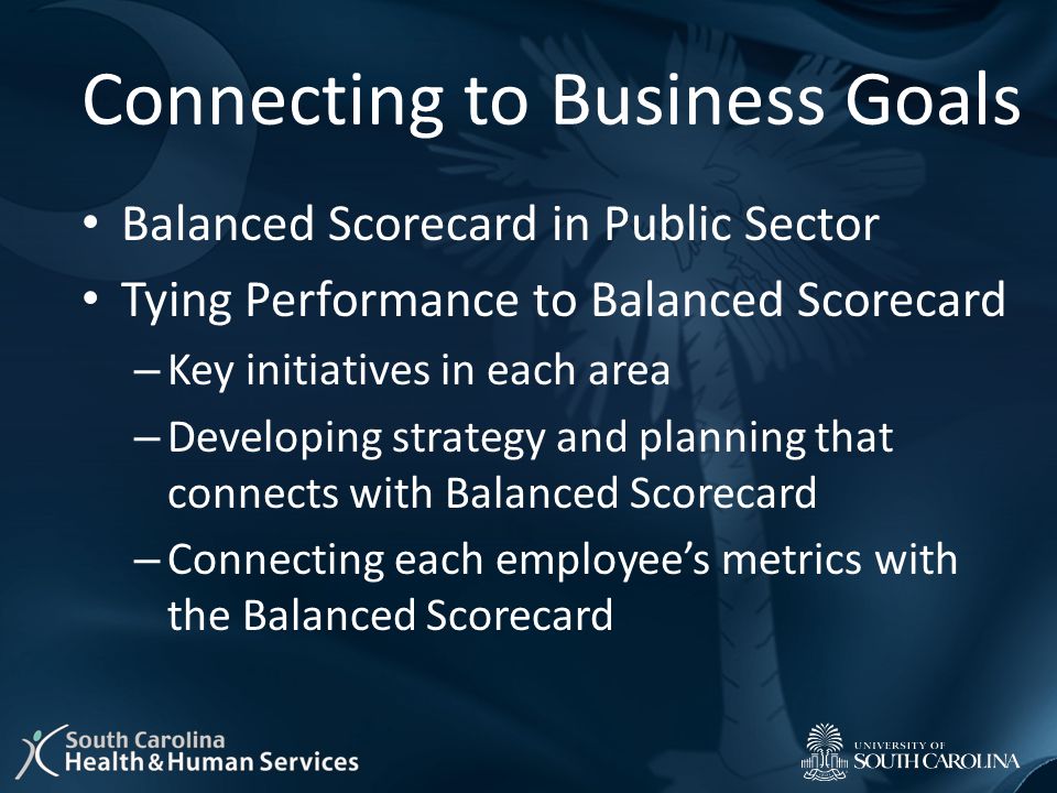 Connecting to Business Goals Balanced Scorecard in Public Sector Tying Performance to Balanced Scorecard – Key initiatives in each area – Developing strategy and planning that connects with Balanced Scorecard – Connecting each employee’s metrics with the Balanced Scorecard