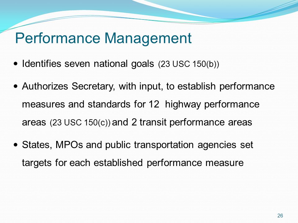Performance Management Identifies seven national goals (23 USC 150(b)) Authorizes Secretary, with input, to establish performance measures and standards for 12 highway performance areas (23 USC 150(c)) and 2 transit performance areas States, MPOs and public transportation agencies set targets for each established performance measure 26