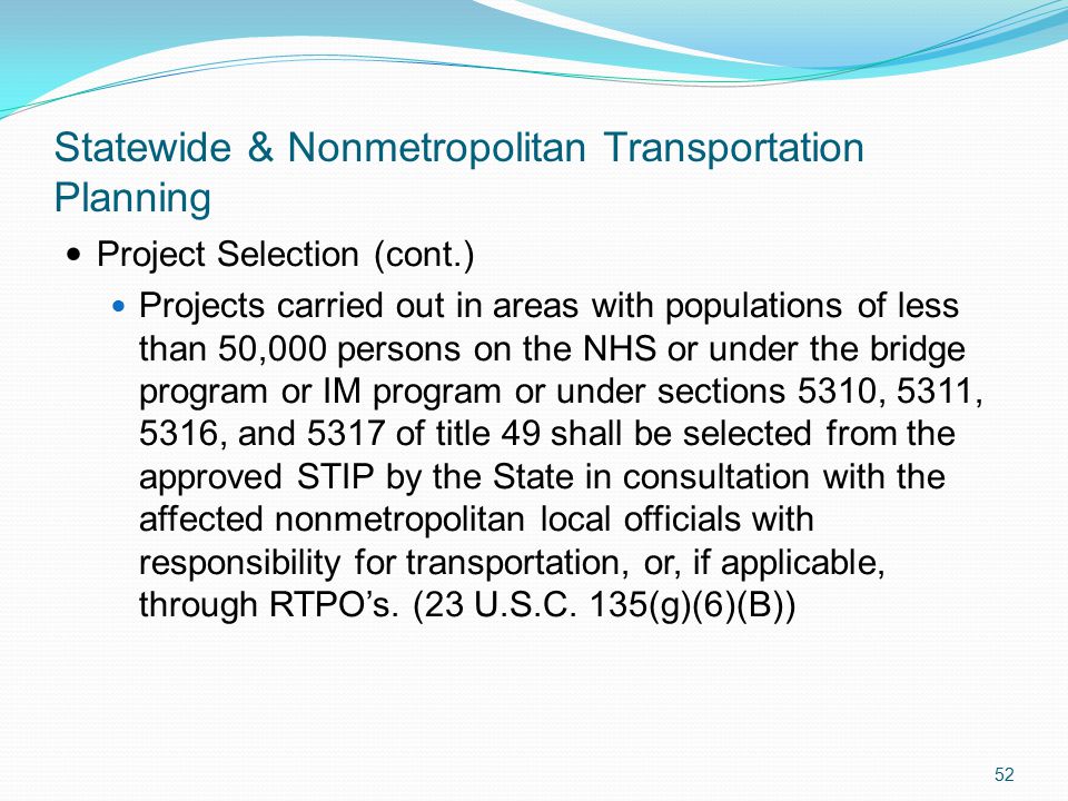 Statewide & Nonmetropolitan Transportation Planning Project Selection (cont.) Projects carried out in areas with populations of less than 50,000 persons on the NHS or under the bridge program or IM program or under sections 5310, 5311, 5316, and 5317 of title 49 shall be selected from the approved STIP by the State in consultation with the affected nonmetropolitan local officials with responsibility for transportation, or, if applicable, through RTPO’s.