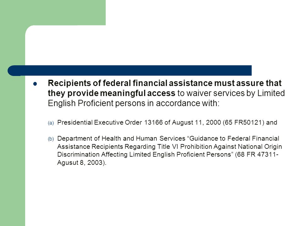 Recipients of federal financial assistance must assure that they provide meaningful access to waiver services by Limited English Proficient persons in accordance with: (a) Presidential Executive Order of August 11, 2000 (65 FR50121) and (b) Department of Health and Human Services Guidance to Federal Financial Assistance Recipients Regarding Title VI Prohibition Against National Origin Discrimination Affecting Limited English Proficient Persons (68 FR Agusut 8, 2003).