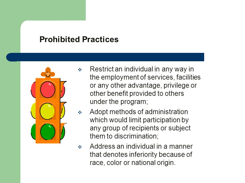 Prohibited Practices  Restrict an individual in any way in the employment of services, facilities or any other advantage, privilege or other benefit provided to others under the program;  Adopt methods of administration which would limit participation by any group of recipients or subject them to discrimination;  Address an individual in a manner that denotes inferiority because of race, color or national origin.