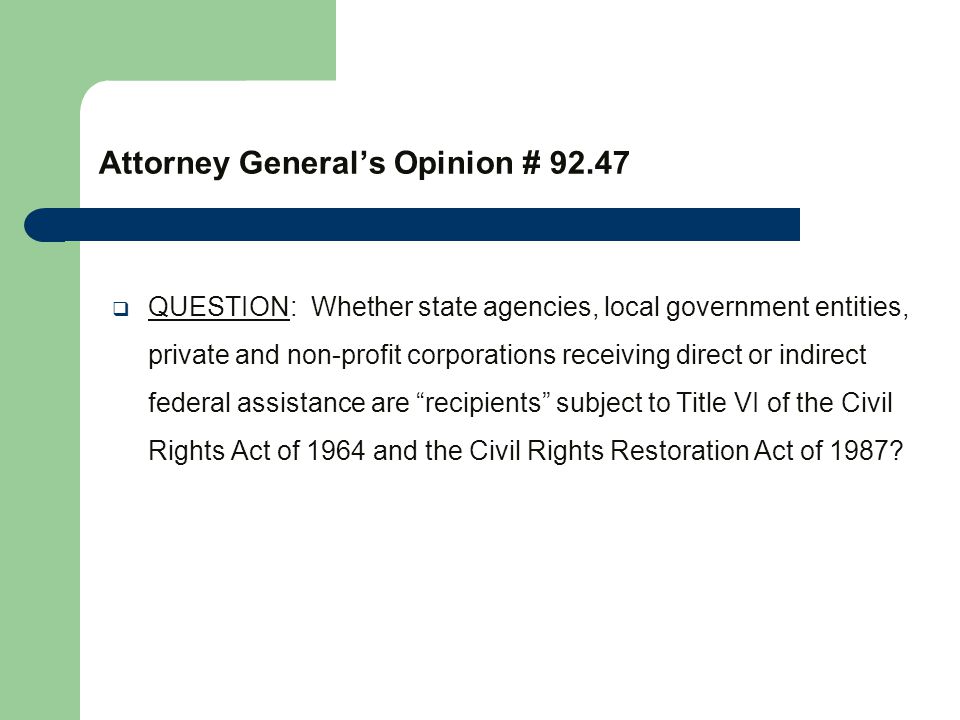 Attorney General’s Opinion #  QUESTION: Whether state agencies, local government entities, private and non-profit corporations receiving direct or indirect federal assistance are recipients subject to Title VI of the Civil Rights Act of 1964 and the Civil Rights Restoration Act of 1987