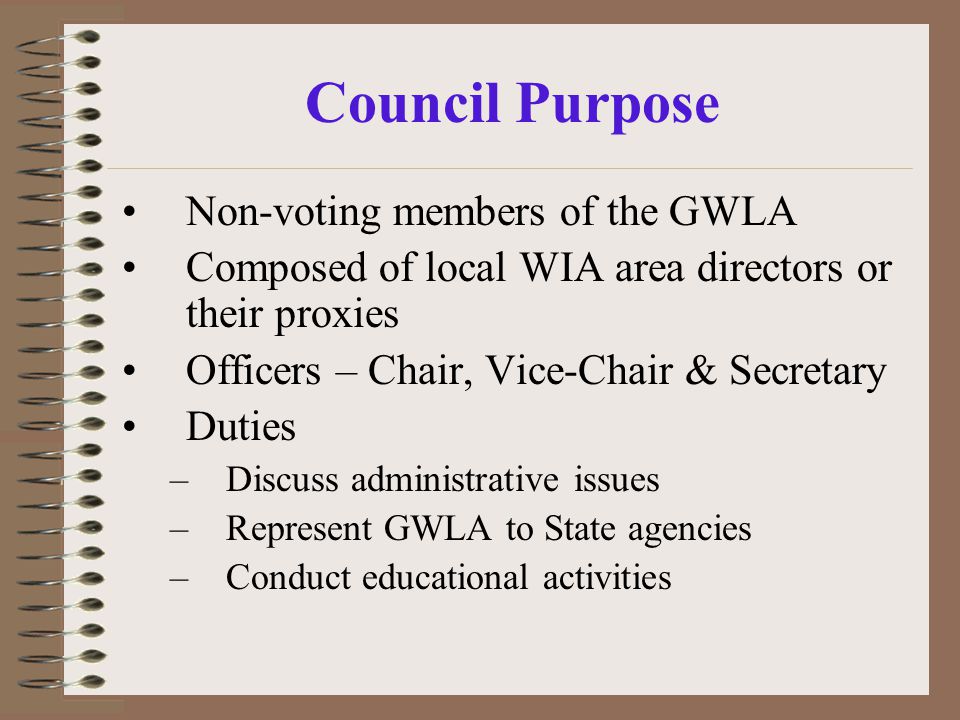 Council Purpose Non-voting members of the GWLA Composed of local WIA area directors or their proxies Officers – Chair, Vice-Chair & Secretary Duties –Discuss administrative issues –Represent GWLA to State agencies –Conduct educational activities