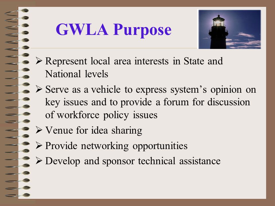 GWLA Purpose  Represent local area interests in State and National levels  Serve as a vehicle to express system’s opinion on key issues and to provide a forum for discussion of workforce policy issues  Venue for idea sharing  Provide networking opportunities  Develop and sponsor technical assistance