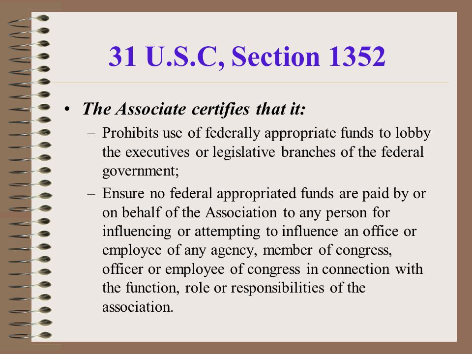 31 U.S.C, Section 1352 The Associate certifies that it: –Prohibits use of federally appropriate funds to lobby the executives or legislative branches of the federal government; –Ensure no federal appropriated funds are paid by or on behalf of the Association to any person for influencing or attempting to influence an office or employee of any agency, member of congress, officer or employee of congress in connection with the function, role or responsibilities of the association.