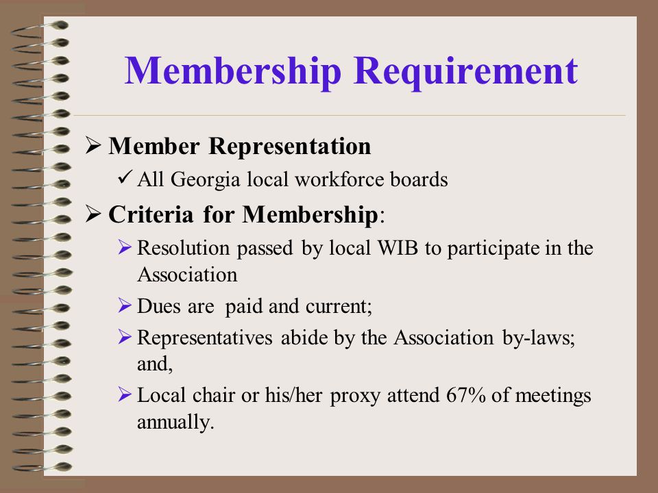 Membership Requirement  Member Representation All Georgia local workforce boards  Criteria for Membership:  Resolution passed by local WIB to participate in the Association  Dues are paid and current;  Representatives abide by the Association by-laws; and,  Local chair or his/her proxy attend 67% of meetings annually.