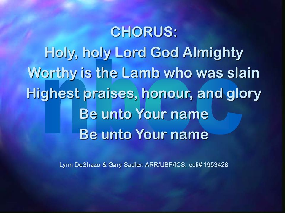CHORUS: Holy, holy Lord God Almighty Worthy is the Lamb who was slain Highest praises, honour, and glory Be unto Your name Lynn DeShazo & Gary Sadler.
