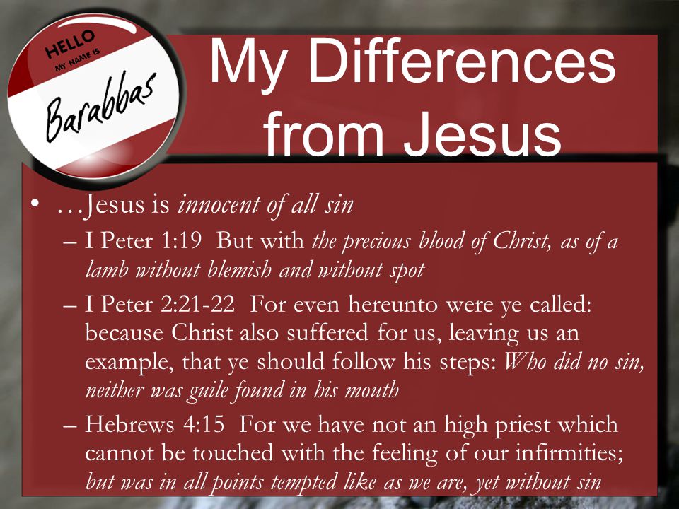 My Differences from Jesus …Jesus is innocent of all sin –I Peter 1:19 But with the precious blood of Christ, as of a lamb without blemish and without spot –I Peter 2:21-22 For even hereunto were ye called: because Christ also suffered for us, leaving us an example, that ye should follow his steps: Who did no sin, neither was guile found in his mouth –Hebrews 4:15 For we have not an high priest which cannot be touched with the feeling of our infirmities; but was in all points tempted like as we are, yet without sin