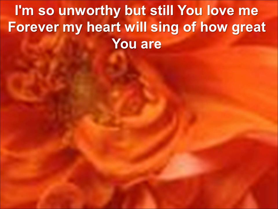 I m so unworthy but still You love me Forever my heart will sing of how great You are