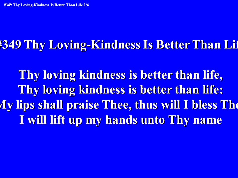 #349 Thy Loving-Kindness Is Better Than Life Thy loving kindness is better than life, Thy loving kindness is better than life: My lips shall praise Thee, thus will I bless Thee I will lift up my hands unto Thy name #349 Thy Loving-Kindness Is Better Than Life Thy loving kindness is better than life, Thy loving kindness is better than life: My lips shall praise Thee, thus will I bless Thee I will lift up my hands unto Thy name #349 Thy Loving-Kindness Is Better Than Life 1/4