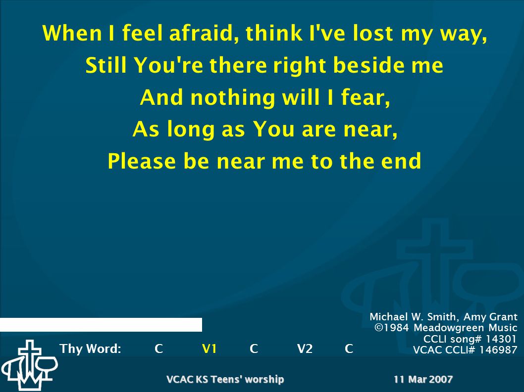 11 Mar 2007VCAC KS Teens worship When I feel afraid, think I ve lost my way, Still You re there right beside me And nothing will I fear, As long as You are near, Please be near me to the end Michael W.