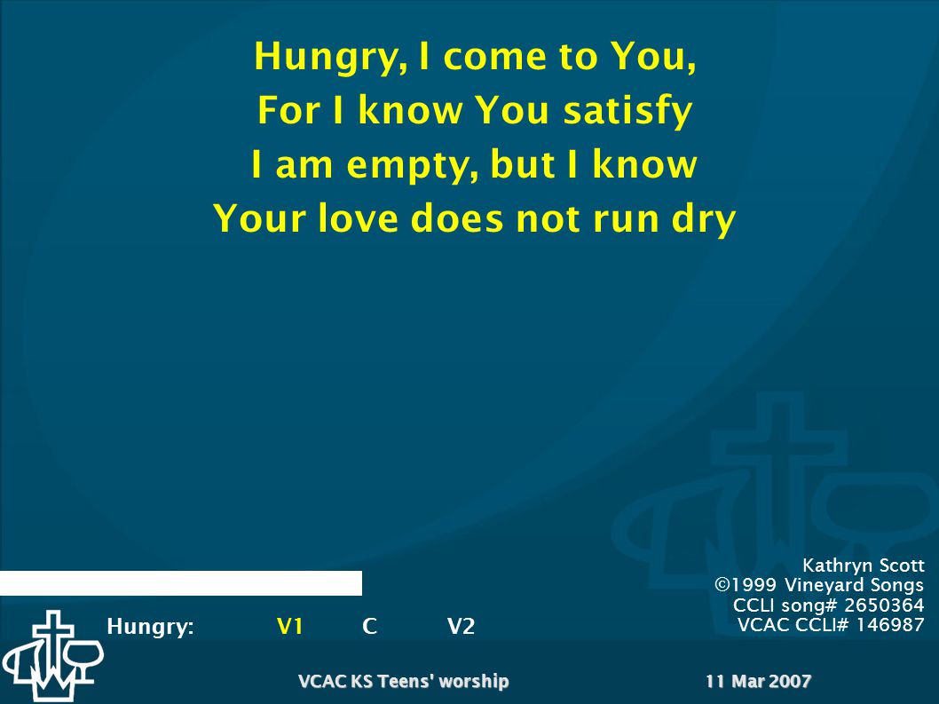 11 Mar 2007VCAC KS Teens worship Kathryn Scott ©1999 Vineyard Songs CCLI song# VCAC CCLI# Hungry, I come to You, For I know You satisfy I am empty, but I know Your love does not run dry Hungry:V1CV2