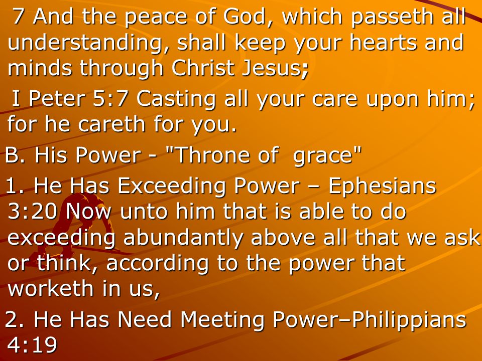 7 And the peace of God, which passeth all understanding, shall keep your hearts and minds through Christ Jesus; 7 And the peace of God, which passeth all understanding, shall keep your hearts and minds through Christ Jesus; I Peter 5:7 Casting all your care upon him; for he careth for you.